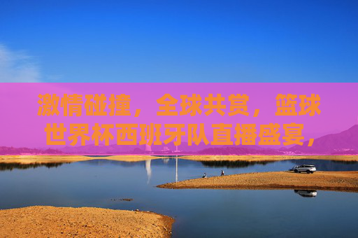 激情碰撞，全球共赏，篮球世界杯西班牙队直播盛宴，篮球世界杯西班牙队直播盛宴，激情碰撞 全球共赏