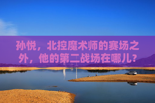 孙悦，北控魔术师的赛场之外，他的第二战场在哪儿？孙悦，北控魔术师赛场之外的第二战场在哪儿？
