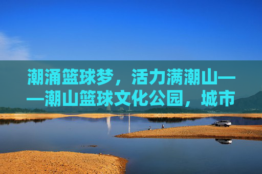 潮涌篮球梦,活力满潮山——潮山篮球文化公园,城市运动新地标,潮涌篮球梦,潮山活力新地标