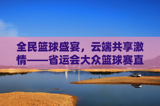全民篮球盛宴,云端共享激情——省运会大众篮球赛直播纪实,云端共享全民篮球激情——省运会大众篮球赛直播纪实