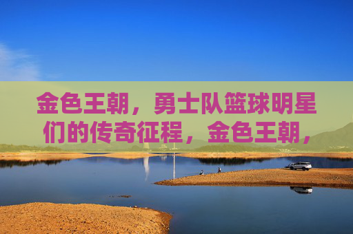 金色王朝，勇士队篮球明星们的传奇征程，金色王朝，勇士篮球明星的传奇征程