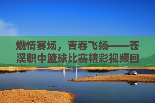 燃情赛场，青春飞扬——苍溪职中篮球比赛精彩视频回顾，燃情青春，苍溪职中篮球比赛精彩回顾