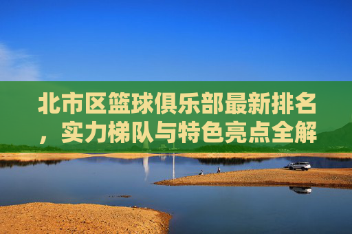 北市区篮球俱乐部最新排名,实力梯队与特色亮点全解析,北市区篮球俱乐部最新排名、实力梯队与特色亮点全解析