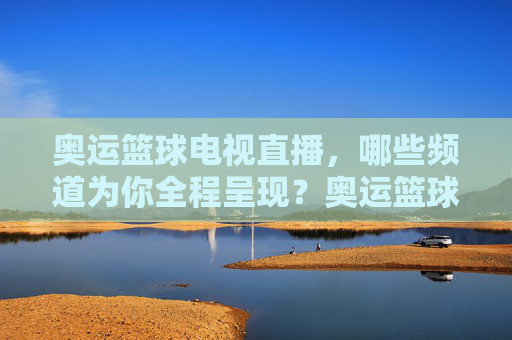 奥运篮球电视直播,哪些频道为你全程呈现?奥运篮球电视直播频道全程呈现