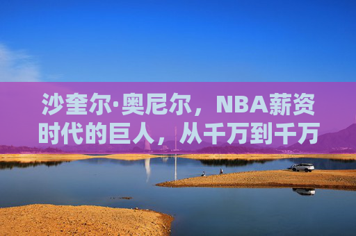 沙奎尔·奥尼尔,NBA薪资时代的巨人,从千万到千万的财富传奇,沙奎尔·奥尼尔,NBA薪资时代的千万财富巨人