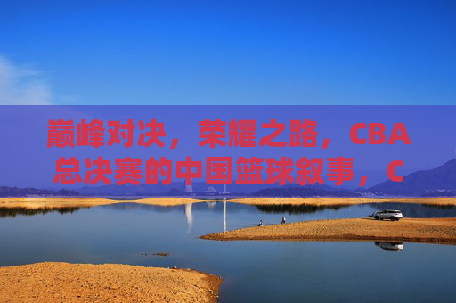 巅峰对决，荣耀之路，CBA总决赛的中国篮球叙事，CBA总决赛，巅峰对决与中国篮球的荣耀叙事