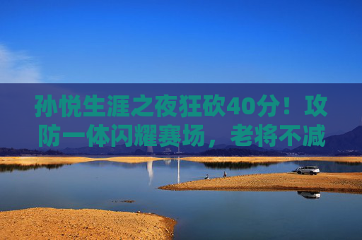 孙悦生涯之夜狂砍40分!攻防一体闪耀赛场,老将不减当年勇,孙悦生涯之夜狂砍40分!攻防一体老将不减当年勇