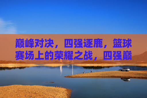 巅峰对决，四强逐鹿，篮球赛场上的荣耀之战，四强巅峰对决，篮球荣耀之战