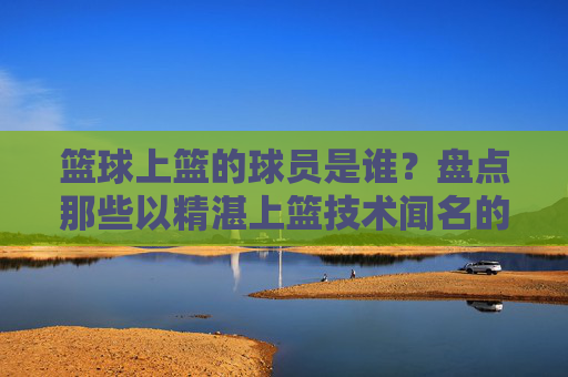 篮球上篮的球员是谁?盘点那些以精湛上篮技术闻名的篮球明星,盘点以精湛上篮技术闻名的篮球明星