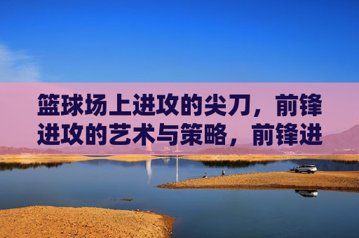 篮球场上进攻的尖刀,前锋进攻的艺术与策略,前锋进攻尖刀,篮球场上的艺术与策略