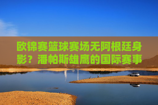 欧锦赛篮球赛场无阿根廷身影？潘帕斯雄鹰的国际赛事比分高光，阿根廷缺席欧锦赛篮球，潘帕斯雄鹰国际赛事高光