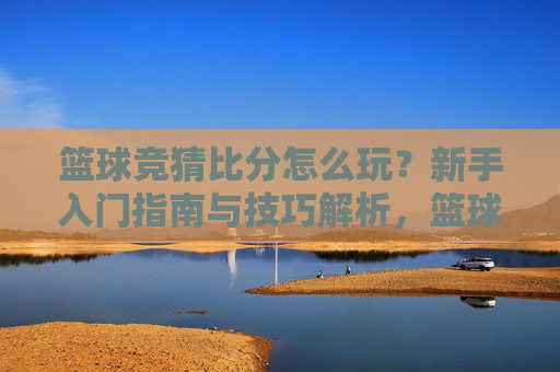 篮球竞猜比分怎么玩？新手入门指南与技巧解析，篮球竞猜比分新手入门指南与技巧解析