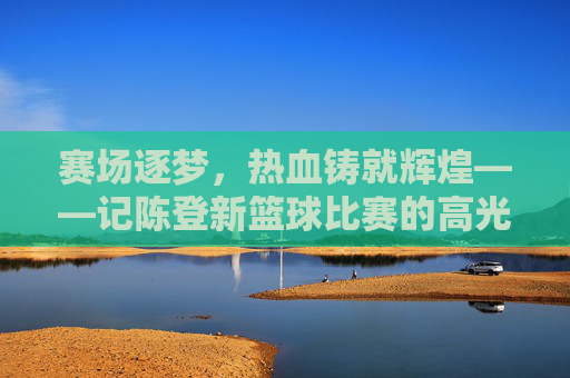 赛场逐梦，热血铸就辉煌——记陈登新篮球比赛的高光时刻，赛场逐梦热血铸辉煌——陈登新篮球高光时刻