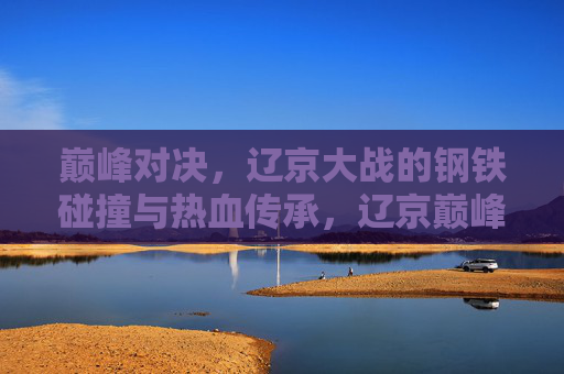 巅峰对决，辽京大战的钢铁碰撞与热血传承，辽京巅峰对决，钢铁碰撞中的热血传承
