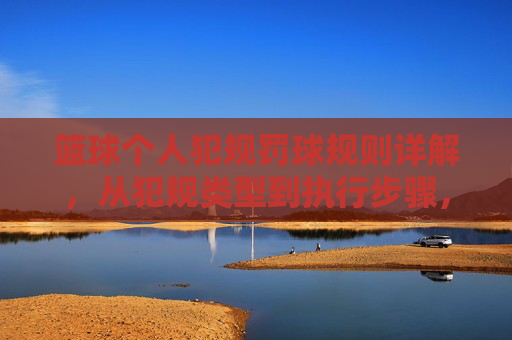 篮球个人犯规罚球规则详解，从犯规类型到执行步骤，篮球个人犯规罚球规则详解，从犯规类型到执行步骤