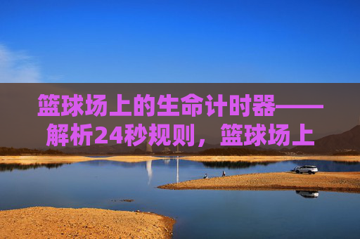 篮球场上的生命计时器——解析24秒规则,篮球场上的生命计时器——解析24秒规则