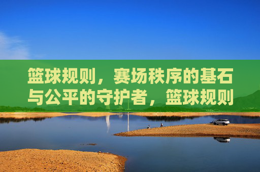 篮球规则，赛场秩序的基石与公平的守护者，篮球规则，赛场秩序的基石与公平的守护者