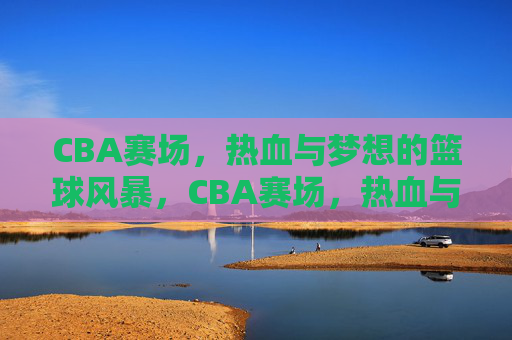 CBA赛场，热血与梦想的篮球风暴，CBA赛场，热血与梦想的篮球风暴
