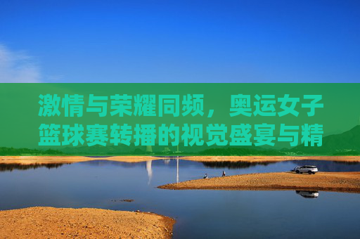 激情与荣耀同频，奥运女子篮球赛转播的视觉盛宴与精神传承，激情与荣耀同频，奥运女篮转播的视觉盛宴与精神传承