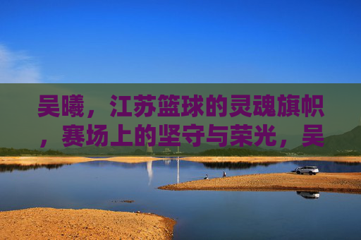 吴曦，江苏篮球的灵魂旗帜，赛场上的坚守与荣光，吴曦，江苏篮球灵魂旗帜，坚守赛场荣光