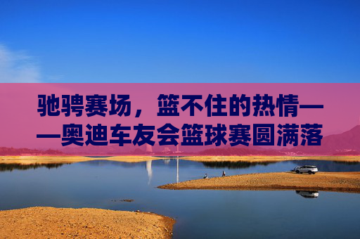 驰骋赛场,篮不住的热情——奥迪车友会篮球赛圆满落幕,驰骋赛场,篮不住的热情,奥迪车友会篮球赛圆满落幕