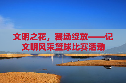 文明之花,赛场绽放——记文明风采篮球比赛活动