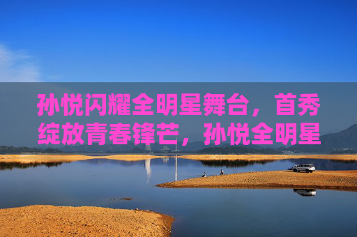 孙悦闪耀全明星舞台,首秀绽放青春锋芒,孙悦全明星首秀绽放青春锋芒