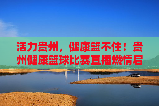 活力贵州,健康篮不住!贵州健康篮球比赛直播燃情启幕,活力贵州健康篮球直播燃情启幕