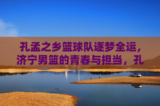 孔孟之乡篮球队逐梦全运，济宁男篮的青春与担当，孔孟之乡男篮逐梦全运，青春担当筑梦路