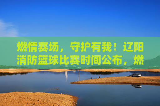 燃情赛场，守护有我！辽阳消防篮球比赛时间公布，燃情赛场！辽阳消防篮球比赛时间公布