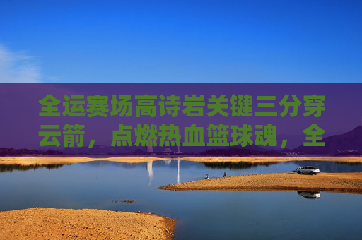 全运赛场高诗岩关键三分穿云箭,点燃热血篮球魂,全运赛场高诗岩关键三分穿云箭 点燃热血篮球魂