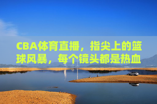 CBA体育直播，指尖上的篮球风暴，每个镜头都是热血沸腾的赛场，指尖上的CBA热血风暴