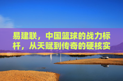 易建联,中国篮球的战力标杆,从天赋到传奇的硬核实力解析,易建联,中国篮球战力标杆,从天赋到传奇的硬核实力