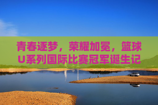 青春逐梦，荣耀加冕，篮球U系列国际比赛冠军诞生记，青春逐梦荣耀加冕，U系列国际篮球冠军诞生