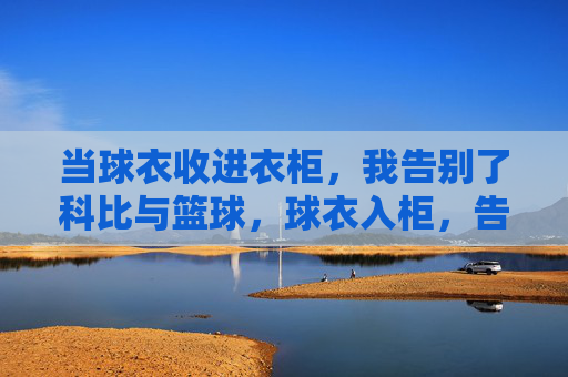 当球衣收进衣柜,我告别了科比与篮球,球衣入柜,告别科比与篮球