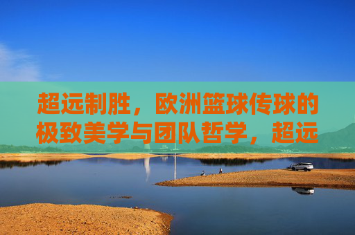超远制胜,欧洲篮球传球的极致美学与团队哲学,超远传球,欧洲篮球的极致美学与团队哲学