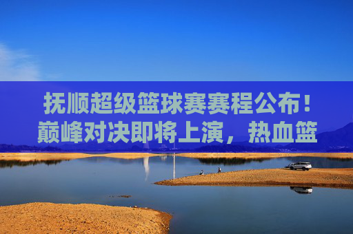 抚顺超级篮球赛赛程公布！巅峰对决即将上演，热血篮球燃爆全城，抚顺超级篮球赛赛程公布 巅峰对决燃爆全城
