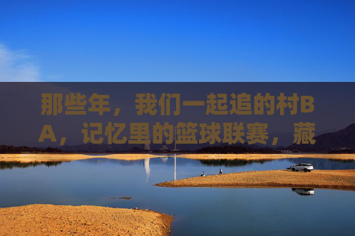 那些年,我们一起追的村BA,记忆里的篮球联赛,藏着最野的热爱,记忆里的村BA,藏着最野的热爱