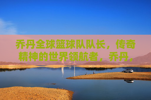 乔丹全球篮球队队长,传奇精神的世界领航者,乔丹,全球篮球队队长,传奇精神的世界领航者