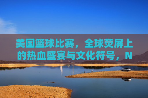 美国篮球比赛，全球荧屏上的热血盛宴与文化符号，NBA，全球荧屏上的篮球盛宴与文化符号