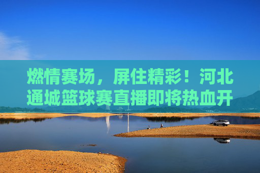 燃情赛场，屏住精彩！河北通城篮球赛直播即将热血开启，河北通城篮球赛直播热血开启