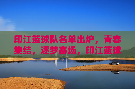 印江篮球队名单出炉，青春集结，逐梦赛场，印江篮球队名单出炉，青春集结逐梦赛场