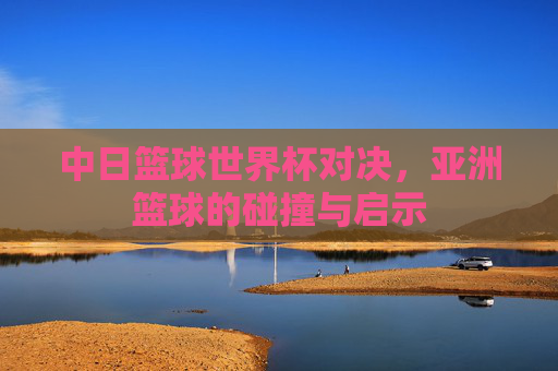 中日篮球世界杯对决,亚洲篮球的碰撞与启示