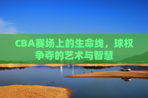 CBA赛场上的生命线,球权争夺的艺术与智慧