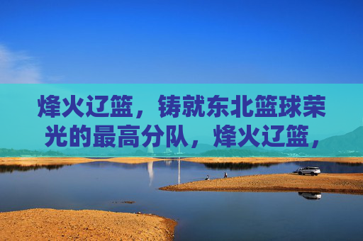 烽火辽篮,铸就东北篮球荣光的最高分队,烽火辽篮,东北篮球荣光的巅峰之师