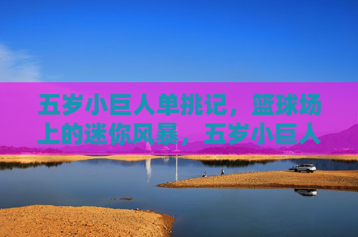 五岁小巨人单挑记,篮球场上的迷你风暴,五岁小巨人单挑记,篮球场迷你风暴