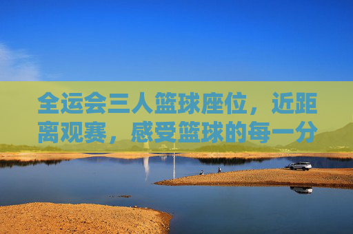 全运会三人篮球座位,近距离观赛,感受篮球的每一分激情,全运会三人篮球近距离观赛,每一分激情触手可及