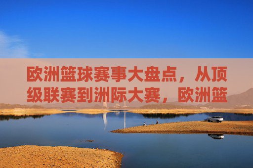 欧洲篮球赛事大盘点，从顶级联赛到洲际大赛，欧洲篮球赛事大盘点，从顶级联赛到洲际大赛