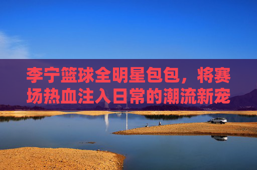 李宁篮球全明星包包,将赛场热血注入日常的潮流新宠,李宁篮球全明星包,赛场热血注入日常的潮流新宠