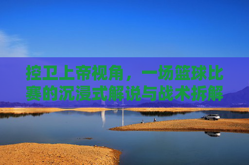 控卫上帝视角,一场篮球比赛的沉浸式解说与战术拆解,控卫上帝视角,沉浸式篮球解说与战术拆解